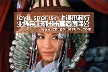 leyu sports:上海木材行业协会主动出击营造国际公平贸易大环境(图3) 登录入口
